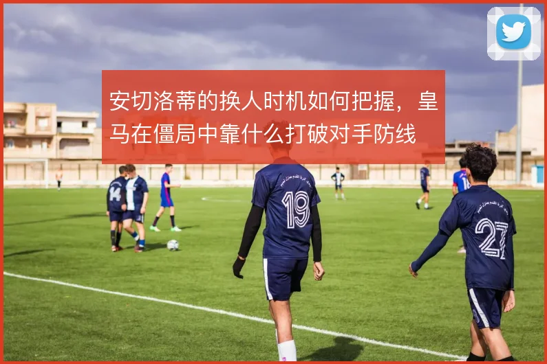 安切洛蒂的换人时机如何把握,皇马在僵局中靠什么打破对手防线