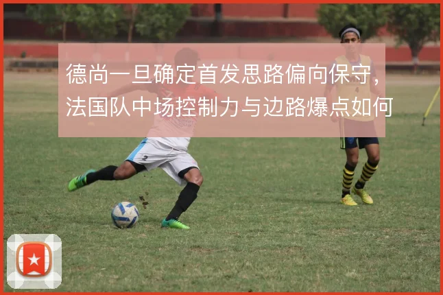德尚一旦确定首发思路偏向保守，法国队中场控制力与边路爆点如何取舍