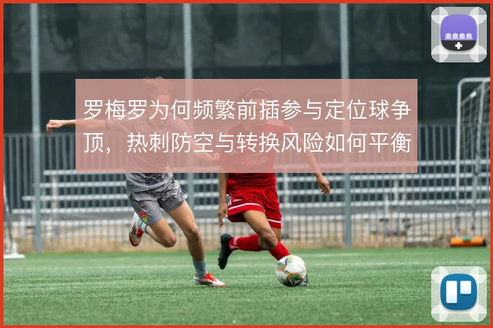 罗梅罗为何频繁前插参与定位球争顶，热刺防空与转换风险如何平衡