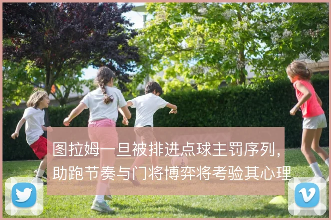 图拉姆一旦被排进点球主罚序列，助跑节奏与门将博弈将考验其心理稳定性