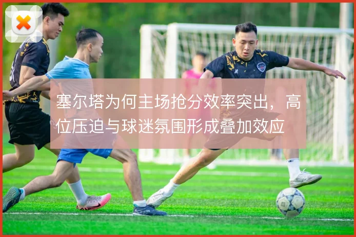 塞尔塔为何主场抢分效率突出，高位压迫与球迷氛围形成叠加效应