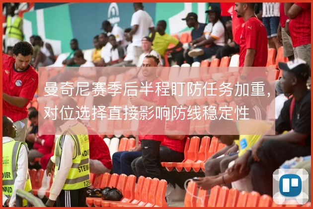 曼奇尼赛季后半程盯防任务加重，对位选择直接影响防线稳定性