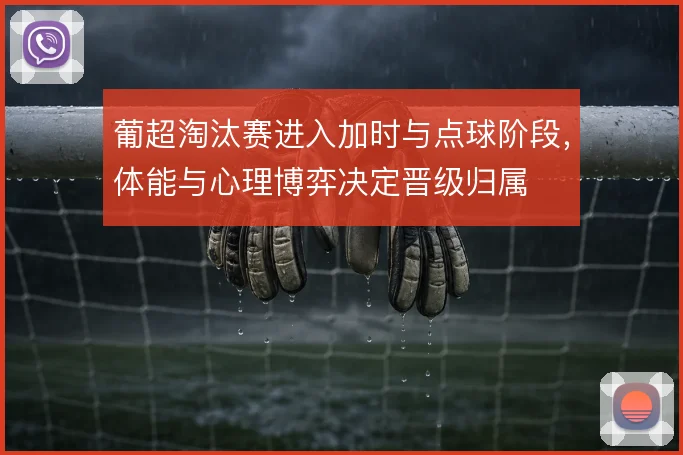 葡超淘汰赛进入加时与点球阶段,体能与心理博弈决定晋级归属