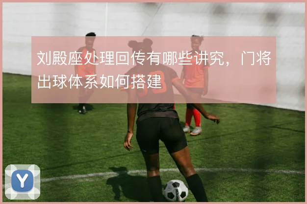 刘殿座处理回传有哪些讲究,门将出球体系如何搭建