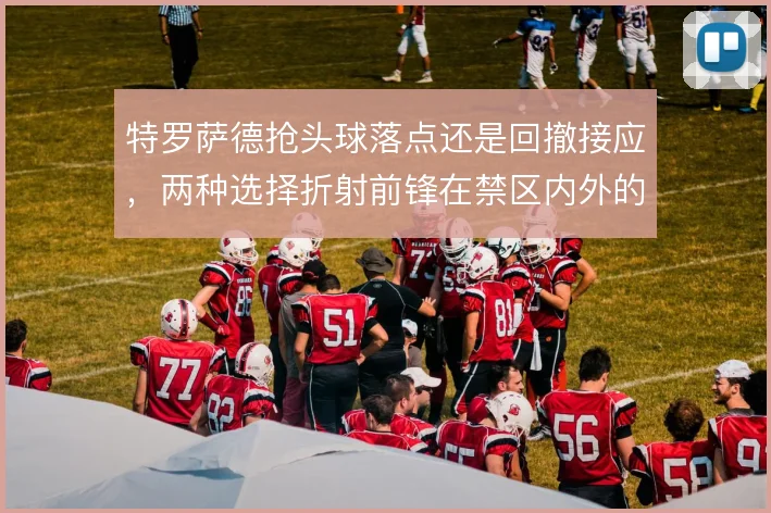 特罗萨德抢头球落点还是回撤接应，两种选择折射前锋在禁区内外的角色取舍