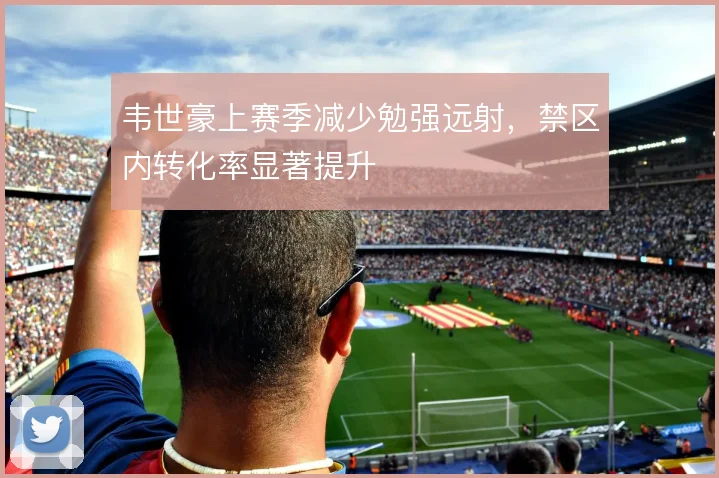 韦世豪上赛季减少勉强远射，禁区内转化率显著提升