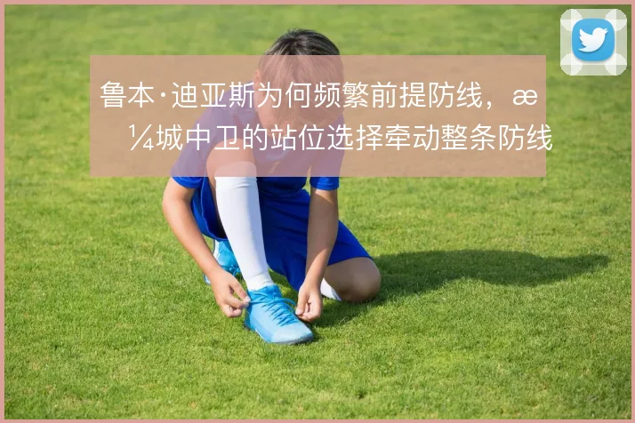 鲁本·迪亚斯为何频繁前提防线,曼城中卫的站位选择牵动整条防线