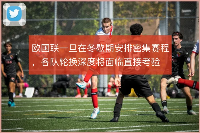 欧国联一旦在冬歇期安排密集赛程，各队轮换深度将面临直接考验