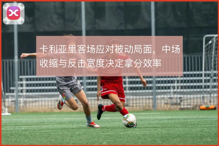 卡利亚里客场应对被动局面,中场收缩与反击宽度决定拿分效率