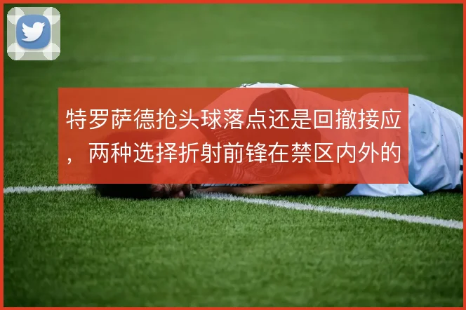 特罗萨德抢头球落点还是回撤接应,两种选择折射前锋在禁区内外的角色取舍
