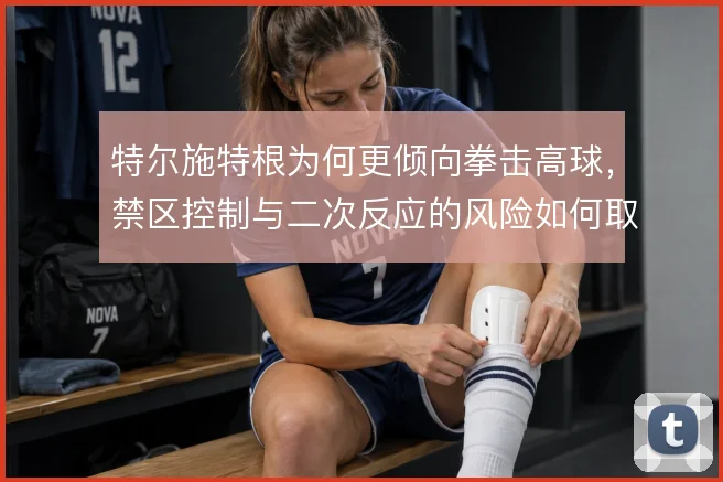 特尔施特根为何更倾向拳击高球，禁区控制与二次反应的风险如何取舍