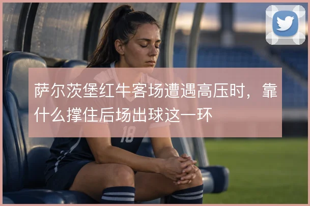 萨尔茨堡红牛客场遭遇高压时,靠什么撑住后场出球这一环