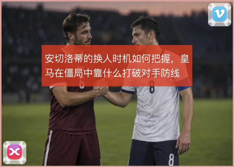 安切洛蒂的换人时机如何把握，皇马在僵局中靠什么打破对手防线